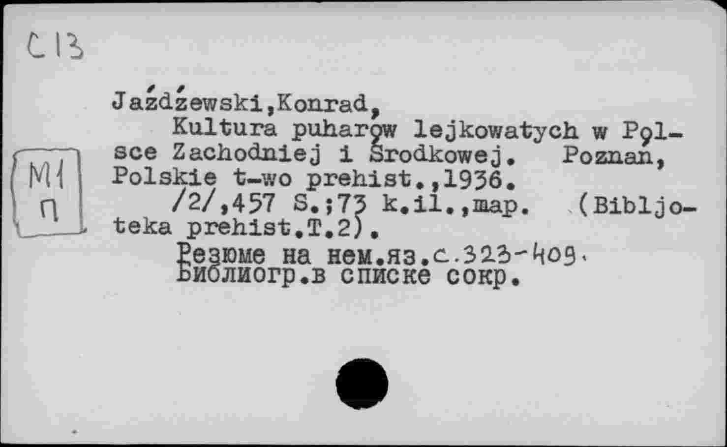 ﻿J azdzewski,Konrad,
Kultura puharow lejkowatych. w P9I-sce Zachodniej і Srodkowej. Poznan, Polskie t-wo prehist.,1936.
/2/»457 S.;73 k.il.,map. (Bibljo-teka prehist.T.2).
Резюме на нем.яз.с-.Зід'-^од« Биолиогр.в списке сокр.